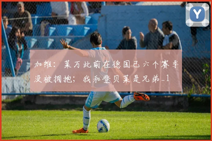 加维：莱万此前在德国已六个赛季没被拥抱；我和登贝莱是兄弟_1