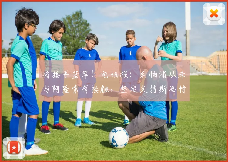 将接手蓝军！电讯报：利物浦从未与阿隆索有接触，坚定支持斯洛特